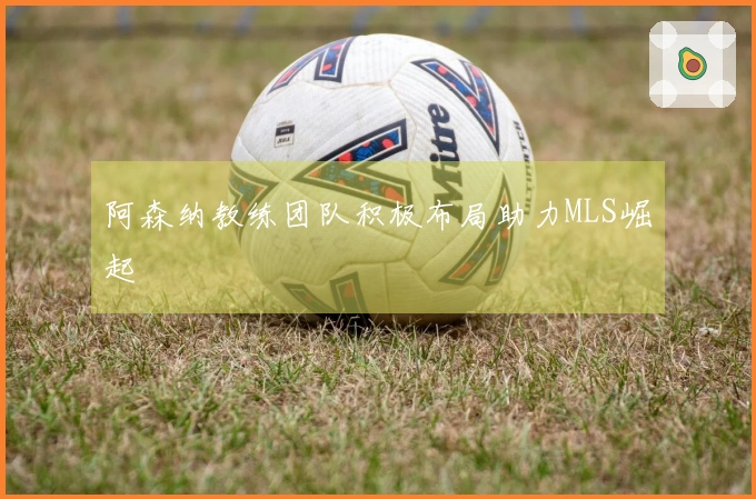阿森纳教练团队积极布局助力MLS崛起